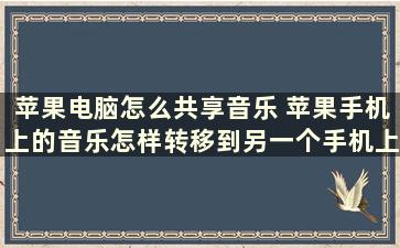 苹果电脑怎么共享音乐 苹果手机上的音乐怎样转移到另一个手机上